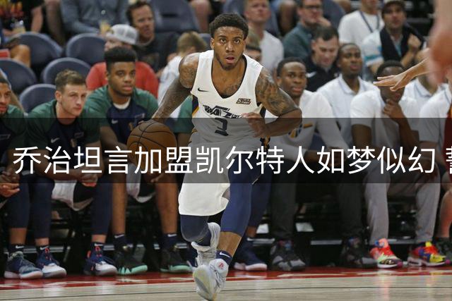 乔治坦言加盟凯尔特人如梦似幻 誓为球队争冠拼尽全力