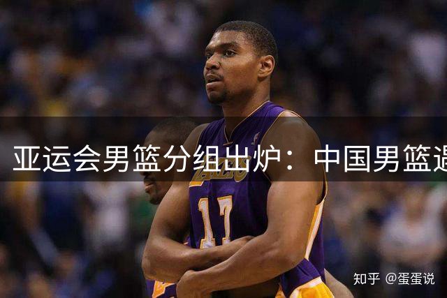 亚运会男篮分组出炉：中国男篮遇到了苦主！