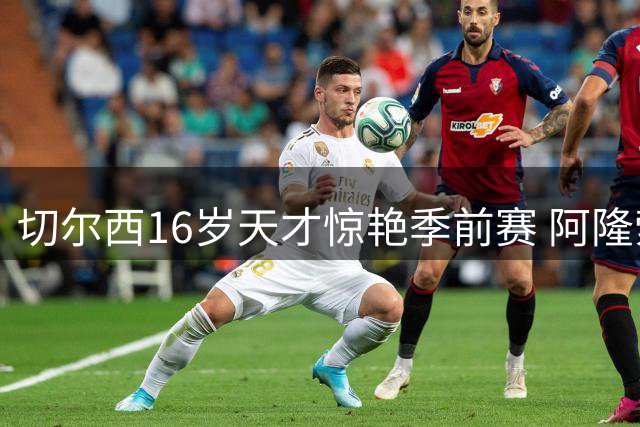 切尔西16岁天才惊艳季前赛 阿隆索盛赞其对抗国脚级表现