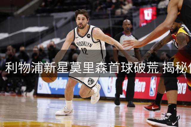 利物浦新星莫里森首球破荒 揭秘伊劳拉战术革新细节