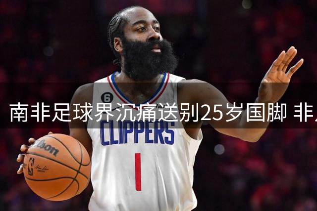 南非足球界沉痛送别25岁国脚 非足联主席亲临葬礼致哀