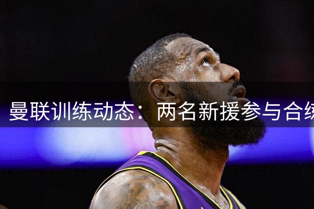 曼联训练动态：两名新援参与合练 芒特因伤缺席