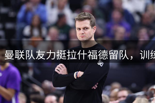 曼联队友力挺拉什福德留队，训练态度获一致好评