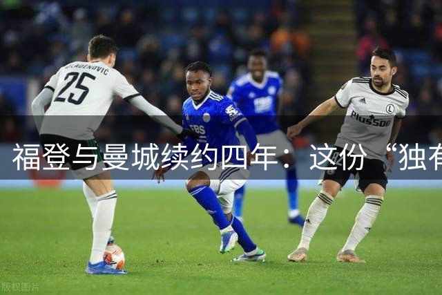 福登与曼城续约四年：这份“独有的天赋”希望能赢下更多