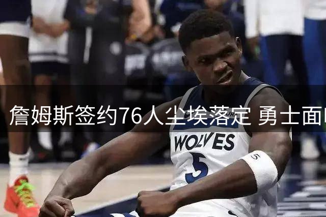 詹姆斯签约76人尘埃落定 勇士面临格林续约与阵容重构双重考验