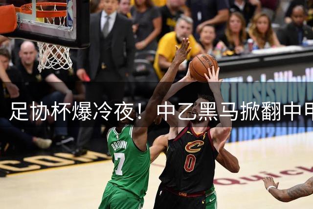足协杯爆冷夜！中乙黑马掀翻中甲劲旅 八强对阵正式出炉