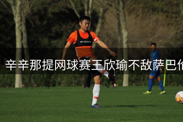 辛辛那提网球赛王欣瑜不敌萨巴伦卡止步32强